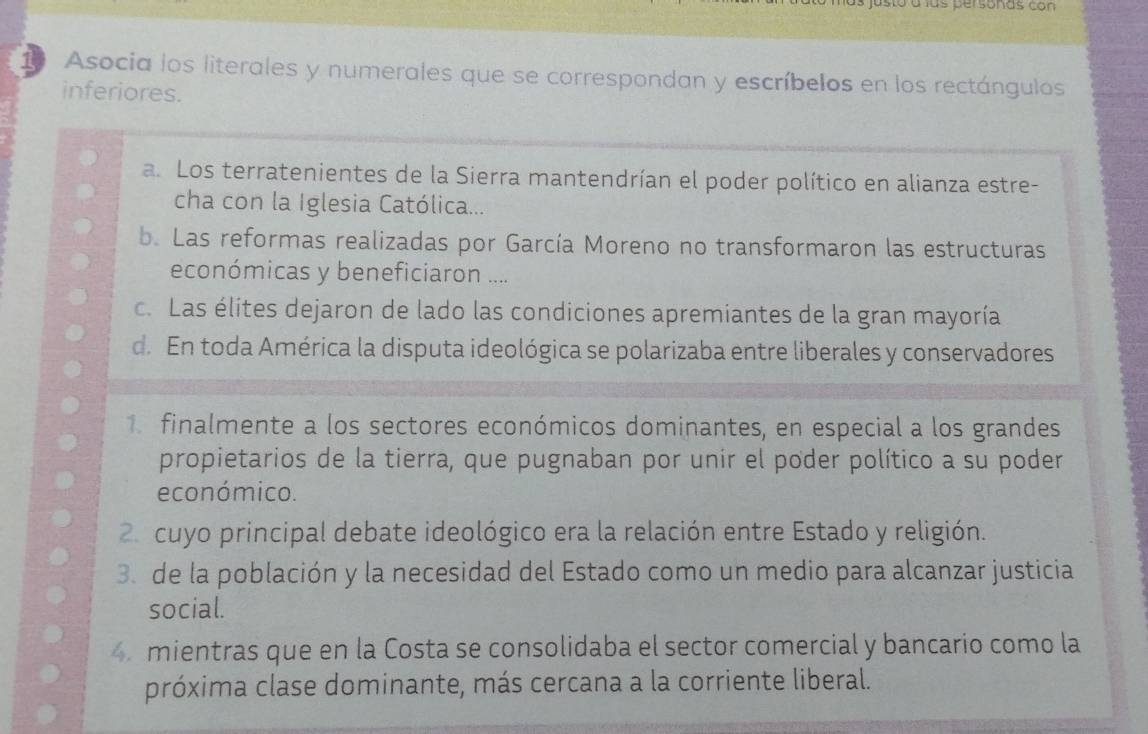 asto a lus personas con
10 Asocia los literales y numerales que se correspondan y escríbelos en los rectángulos
inferiores.
a. Los terratenientes de la Sierra mantendrían el poder político en alianza estre-
cha con la Iglesia Católica...
b. Las reformas realizadas por García Moreno no transformaron las estructuras
económicas y beneficiaron ....
c. Las élites dejaron de lado las condiciones apremiantes de la gran mayoría
d. En toda América la disputa ideológica se polarizaba entre liberales y conservadores
finalmente a los sectores económicos dominantes, en especial a los grandes
propietarios de la tierra, que pugnaban por unir el poder político a su poder
económico.
2 cuyo principal debate ideológico era la relación entre Estado y religión.
3 de la población y la necesidad del Estado como un medio para alcanzar justicia
social.
4 mientras que en la Costa se consolidaba el sector comercial y bancario como la
próxima clase dominante, más cercana a la corriente liberal.