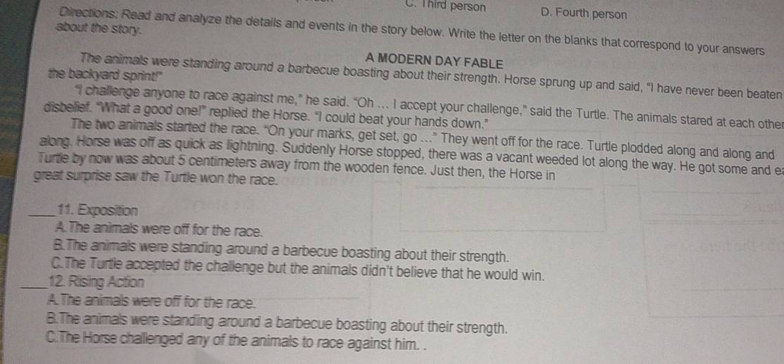 C. Third person D. Fourth person
about the story.
Directions: Read and analyze the details and events in the story below. Write the letter on the blanks that correspond to your answers
A MODERN DAY FABLE
the backyard sprint!"
The animals were standing around a barbecue boasting about their strength. Horse sprung up and said, "I have never been beaten
“I challenge anyone to race against me,” he said. “Oh ... I accept your challenge,” said the Turtle. The animals stared at each othe
disbelief. “What a good one!” replied the Horse. “I could beat your hands down."
The two animals started the race. “On your marks, get set, go .." They went off for the race. Turtle plodded along and along and
along. Horse was off as quick as lightning. Suddenly Horse stopped, there was a vacant weeded lot along the way. He got some and e
Turtle by now was about 5 centimeters away from the wooden fence. Just then, the Horse in
great surprise saw the Turtle won the race.
_11. Exposition
A. The animals were off for the race.
B.The animals were standing around a barbecue boasting about their strength.
C.The Turtle accepted the challenge but the animals didn't believe that he would win.
_12. Rising Action
A. The animals were off for the race.
B.The animals were standing around a barbecue boasting about their strength.
C.The Horse challenged any of the animals to race against him. .