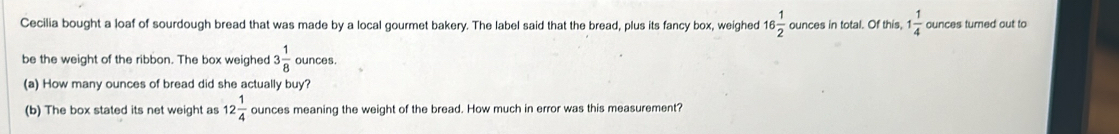 Cecilia bought a loaf of sourdough bread that was made by a local gourmet bakery. The label said that the bread, plus its fancy box, weighed 16 1/2  ounces in total. Of this, 1 1/4  ounces turned out to 
be the weight of the ribbon. The box weighed 3 1/8  ounces. 
(a) How many ounces of bread did she actually buy? 
(b) The box stated its net weight as 12 1/4  ounces meaning the weight of the bread. How much in error was this measurement?