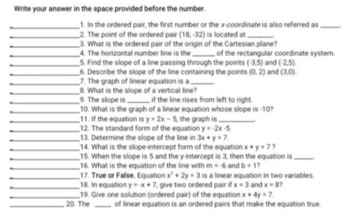 Write your answer in the space provided before the number. 
_1. In the ordered pair, the first number or the x-coordinate is also referred as_ 
_2. The point of the ordered pair (18,-32) is located at_ 
_3. What is the ordered pair of the origin of the Cartesian plane? 
_4. The horizontal number line is the _of the rectangular coordinate system. 
_5. Find the slope of a line passing through the points (-3,5) and (-2,5). 
_6. Describe the slope of the line containing the points (0,2) and (3,0). 
_7. The graph of linear equation is a_ . 
_8. What is the slope of a vertical line? 
_9. The slope is_ if the line rises from left to right. 
_10. What is the graph of a linear equation whose slope is -10? 
_11. If the equation is y=2x-5 , the graph is_ 
_12. The standard form of the equation y=-2x-5
_13. Determine the slope of the line in 3x+y=7. 
_14. What is the slope-intercept form of the equation x+y=7 ? 
_15. When the slope is 5 and the y-intercept is 3, then the equation is_ 
_16. What is the equation of the line with m=-6 and b=1 ? 
_17. True or False. Equation x^2+2y=3 is a linear equation in two variables. 
_18. In equation y=-x+7 , give two ordered pair if x=3 and x=8 ? 
_19. Give one solution (ordered pair) of the equation x+4y=7. 
_20. The _of linear equation is an ordered pairs that make the equation true.