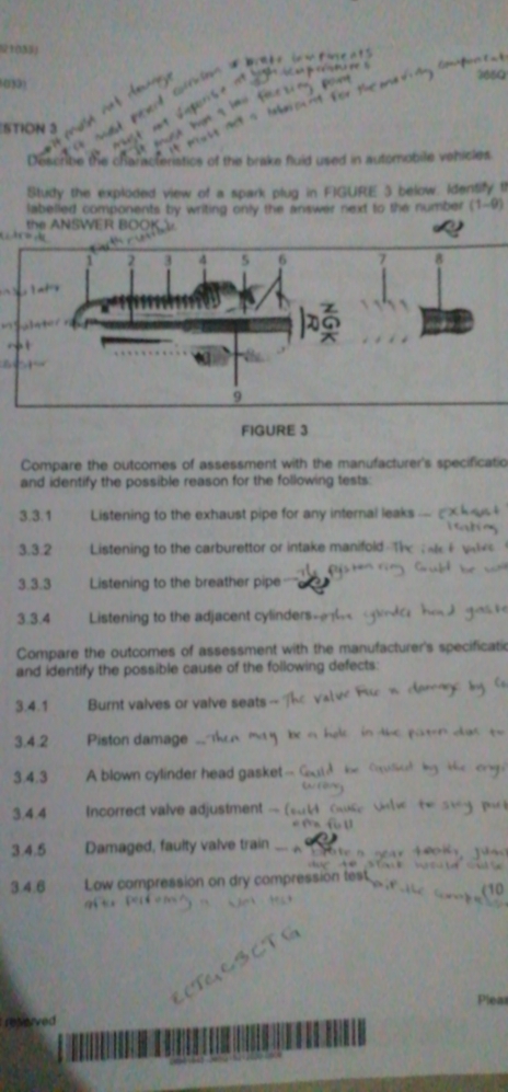 STION 3 
Describle the characteriatics of the brake fluid used in automobile vehicles 
Study the exploded view of a spark plug in FIGURE 3 below. Identify ti 
labelled components by writing only the answer next to the number (1-9)
NS ER 
FIGURE 3 
Compare the outcomes of assessment with the manufacturer's specificatio 
and identify the possible reason for the following tests: 
3.3.1 Listening to the exhaust pipe for any internal leaks 
3.3.2 Listening to the carburettor or intake manifold 
3.3.3 Listening to the breather pipe 
3.3.4 Listening to the adjacent cylinders 
Compare the outcomes of assessment with the manufacturer's specificatic 
and identify the possible cause of the following defects: 
3.4. 1 Burnt valves or valve seats 
3.4. 2 Piston damage 
3.4.3 A blown cylinder head gasket-- 
3.4.4 Incorrect valve adjustment - 
3.4.5 Damaged, faulty valve train 

3.4.6 Low compression on dry compression tes 
Plear 
relerved