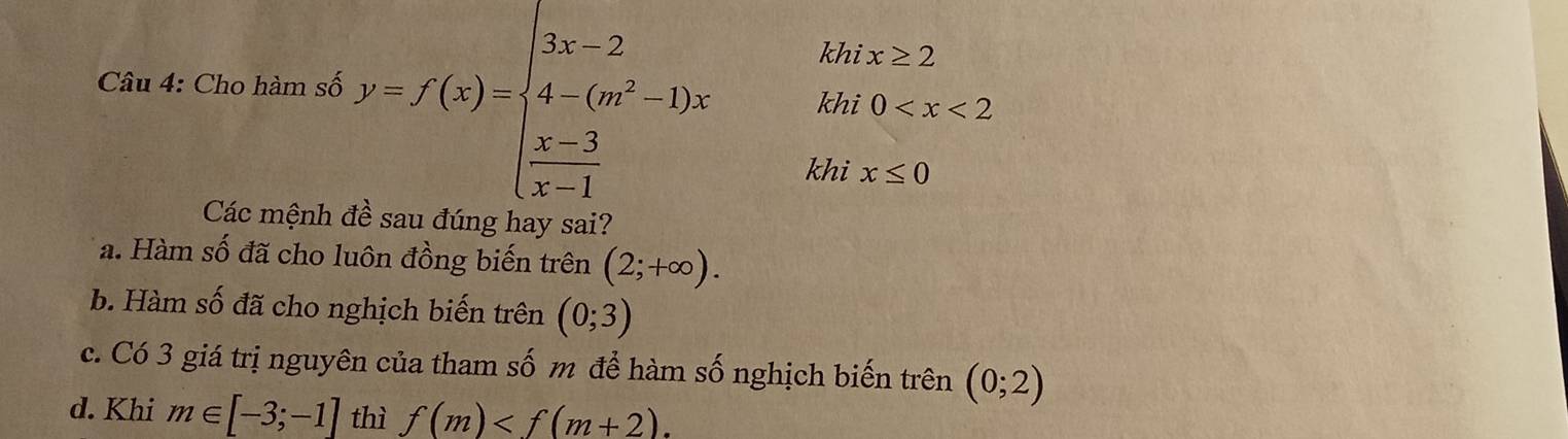 khi x≥ 2
Câu 4: Cho hàm số y=f(x)=beginarrayl 3x-2 4-(m^2-1)x  (x-3)/x-1 endarray. khi 0
khi x≤ 0
Các mệnh è sau đúng hay sai?
a. Hàm số đã cho luôn đồng biến trên (2;+∈fty ).
b. Hàm số đã cho nghịch biến trên (0;3)
c. Có 3 giá trị nguyên của tham số m để hàm số nghịch biến trên (0;2)
d. Khi m∈ [-3;-1] thì f(m) .