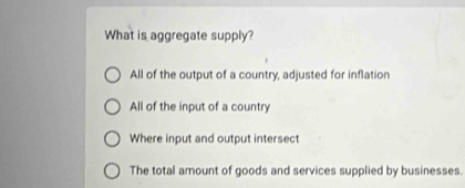 What is aggregate supply?
All of the output of a country, adjusted for inflation
All of the input of a country
Where input and output intersect
The total amount of goods and services supplied by businesses.