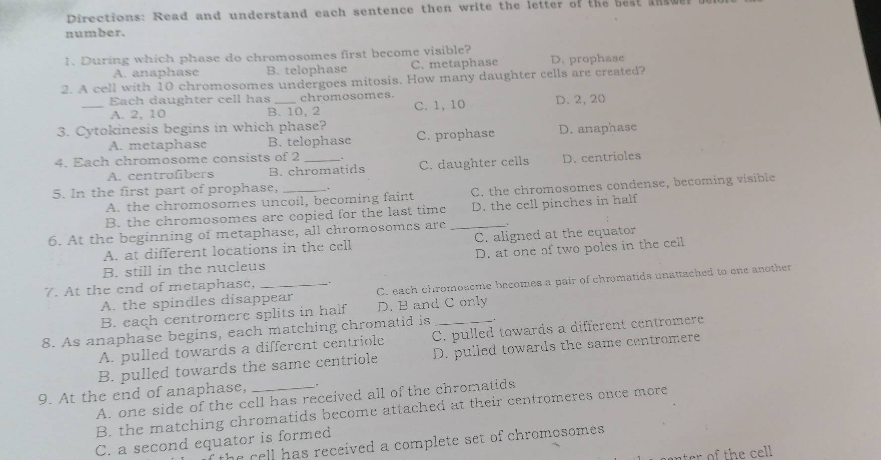 Directions: Read and understand each sentence then write the letter of the best answe
number.
1. During which phase do chromosomes first become visible?
A. anaphase B. telophase C. metaphase D. prophase
2. A cell with 10 chromosomes undergoes mitosis. How many daughter cells are created?
Each daughter cell has chromosomes.
_A. 2, 10 B. 10, 2 C. 1, 10 D. 2, 20
3. Cytokinesis begins in which phase? D. anaphase
A. metaphase B. telophase C. prophase
4. Each chromosome consists of 2 _、
A. centrofibers B. chromatids C. daughter cells D. centrioles
5. In the first part of prophase, _、
A. the chromosomes uncoil, becoming faint C. the chromosomes condense, becoming visible
B. the chromosomes are copied for the last time D. the cell pinches in half
6. At the beginning of metaphase, all chromosomes are _.
A. at different locations in the cell C. aligned at the equator
D. at one of two poles in the cell
B. still in the nucleus
A. the spindles disappear C. each chromosome becomes a pair of chromatids unattached to one another
7. At the end of metaphase,_
`.
B. each centromere splits in half D. B and C only
_.
8. As anaphase begins, each matching chromatid is C. pulled towards a different centromere
A. pulled towards a different centriole
B. pulled towards the same centriole D. pulled towards the same centromere
9. At the end of anaphase, __.
A. one side of the cell has received all of the chromatids
B. the matching chromatids become attached at their centromeres once more
C. a second equator is formed
t e ell has received a complete set of chromosomes .
nter of the cel