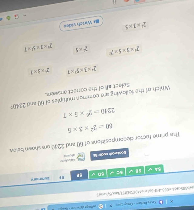 Kacey Barham - Oracy (tem suffrage definition - Goog
te/b385cad4-e088-4fff-8a1e-e449f7243f57/task/5/item/5
5A 5B 5C 5D 5E 5F Summary
Calculator
Bookwork code: 5E allowed
The prime factor decompositions of 60 and 2240 are shown below.
60=2^2* 3* 5
2240=2^6* 5* 7
Which of the following are common multiples of 60 and 2240?
Select all of the correct answers.
2^4* 3* 5^2* 7 2^4* 3* 7
2^6* 3* 5* 7^2 2^2* 5 2^8* 3* 5^2* 7
2^2* 3* 5
Watch video