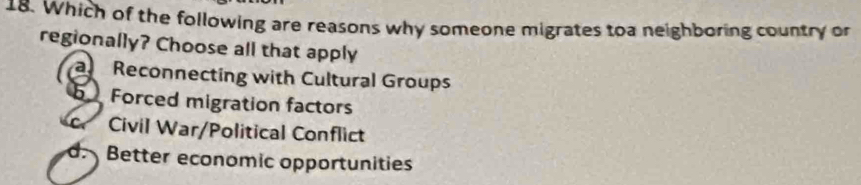 Which of the following are reasons why someone migrates toa neighboring country or
regionally? Choose all that apply
a Reconnecting with Cultural Groups
Forced migration factors
Civil War/Political Conflict
d Better economic opportunities