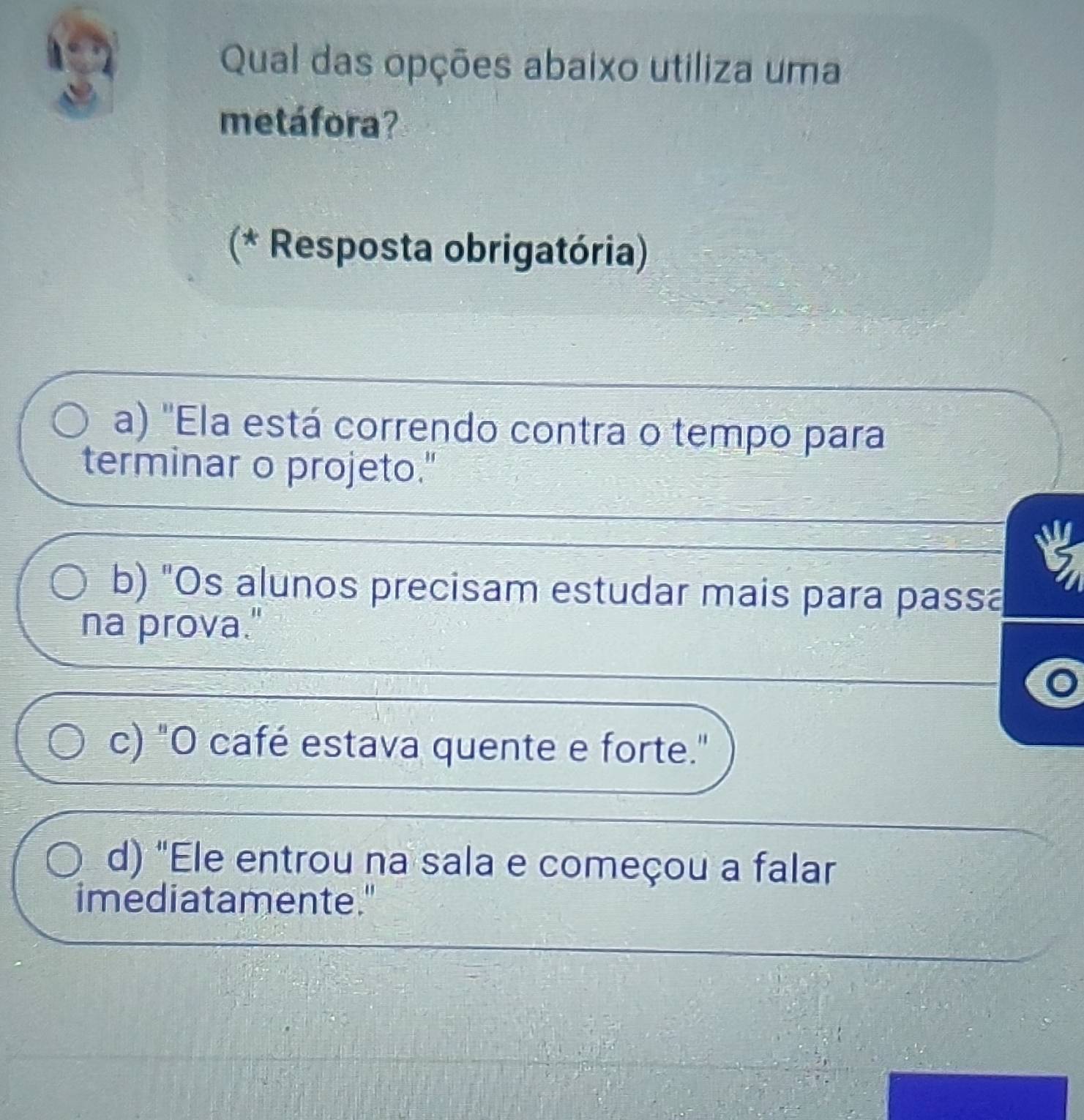 Qual das opções abaixo utiliza uma
metáfora?
(* Resposta obrigatória)
a) "Ela está correndo contra o tempo para
terminar o projeto."
b) "Os alunos precisam estudar mais para passa
na prova."
c) "O café estava quente e forte."
d) "Ele entrou na sala e começou a falar
imediatamente."