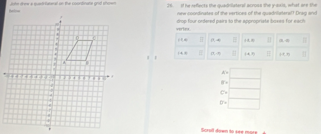 John drew a quadrilateral on the coordinate grid shown 26. If he reflects the quadrilateral across the y-axis, what are the 
new coordinates of the vertices of the quadrilateral? Drag and 
drop four ordered pairs to the appropriate boxes for each 
vertex.
(-7,6) (7,-4) :: (-2,2) EF (3,-2) i;;
(-6,3) (7,-7) frac 12 (-4,7)  11/2  (-7,7)  51/21 

A'=□
B'= |
C'= □
D'= □ 
Scroll down to see more