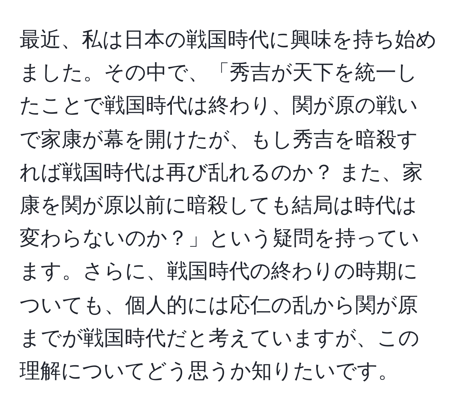 最近、私は日本の戦国時代に興味を持ち始めました。その中で、「秀吉が天下を統一したことで戦国時代は終わり、関が原の戦いで家康が幕を開けたが、もし秀吉を暗殺すれば戦国時代は再び乱れるのか？ また、家康を関が原以前に暗殺しても結局は時代は変わらないのか？」という疑問を持っています。さらに、戦国時代の終わりの時期についても、個人的には応仁の乱から関が原までが戦国時代だと考えていますが、この理解についてどう思うか知りたいです。