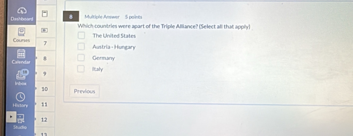 Dashboard Multiple Answer 5 points
Which countries were apart of the Triple Alliance? (Select all that apply)
The United States
Courses 7
Austria - Hungary
8 Germany
Calendar
Italy
E10 9
Inbox
10 Previous
History 11
12
Studio
13