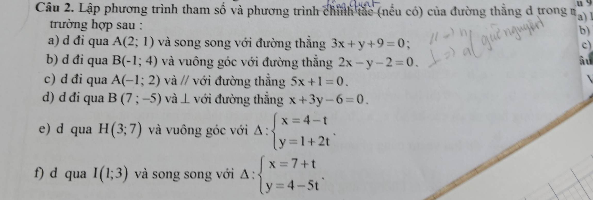 Lập phương trình tham số và phương trình chỉnh tắc (nếu có) của đường thắng d trong n a) 1 
trường hợp sau : 
b) 
a) d đi qua A(2;1) và song song với đường thắng 3x+y+9=0
c) 
b) d đi qua B(-1;4) và vuông góc với đường thắng 2x-y-2=0. âu 
c) d đi qua A(-1;2) và // với đường thắng 5x+1=0. 
d) d đi qua B(7;-5) và ⊥ với đường thắng x+3y-6=0. 
e) d qua H(3;7) và vuông góc với Delta :beginarrayl x=4-t y=1+2tendarray.. 
f) d qua I(1;3) và song song với Delta :beginarrayl x=7+t y=4-5tendarray..