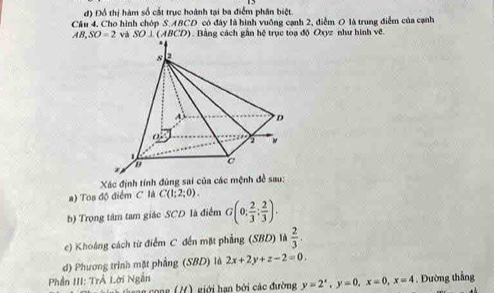 đ) Đồ thị hàm số cắt trục hoành tại ba điểm phân biệt. 
Câu 4. Cho hình chóp S. ABCD có đây là hình vuỡng cạnh 2, điểm 0 là trung điểm của cạnh
AB, SO=2 và SO⊥ (ABCD) Bằng cách gần hệ trục toạ độ Oxyz như hình vẽ. 
Xác định tính đùng sai của các mệnh đề sau: 
a) Toa độ điểm C là C(1;2;0). 
b) Trọng tâm tam giác SCD là điểm G(0; 2/3 ; 2/3 ). 
c) Khoáng cách từ điểm C đến mặt phẳng (SBD) là  2/3 . 
d) Phương trình mặt phẳng (SBD) là 2x+2y+z-2=0. 
Phần III: TrẢ Lời Ngắn . Đường thắng 
ong giới han bởi các đường y=2^x, y=0, x=0, x=4