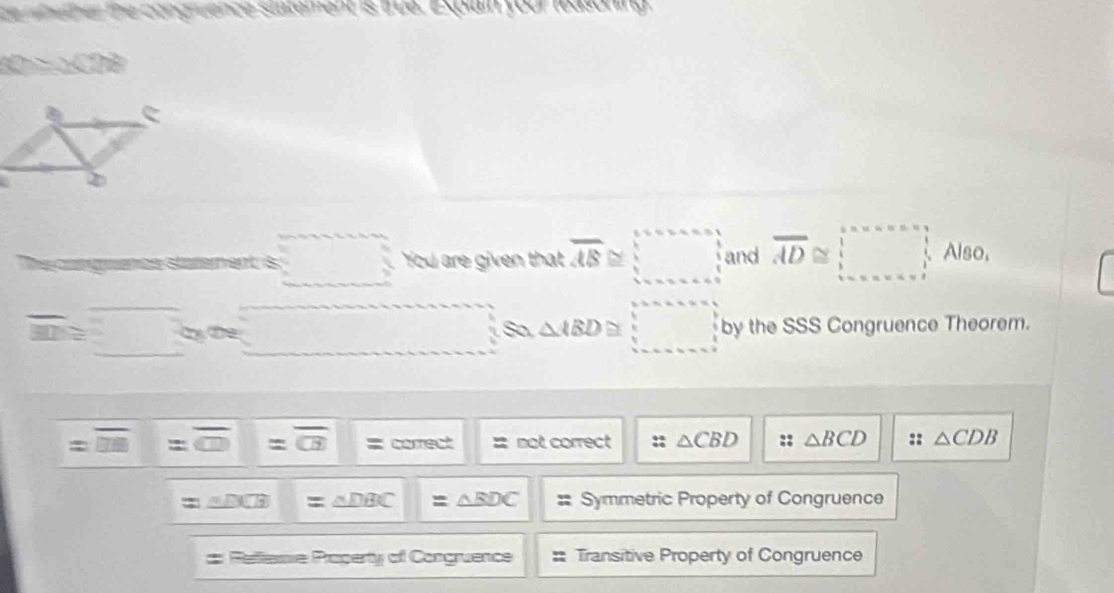 ninether the congruence siatement is trua. Explain your feasoning
x=x(28)
I Cgencs stérement is □ You are given that overline AB≌ □ and overline AD≌ □ Also,
overline m≌ _ circ s_a △ ABD≌ □ by the SSS Congruence Theorem.
=overline □ □  frac  =overline CD=overline CB = correct 2 not correct :: △ CBD :: △ BCD :: △ CDB
=△ DCB|=△ DBC|=△ BDC : Symmetric Property of Congruence 
# Refleme Poperty of Congruence : Transitive Property of Congruence