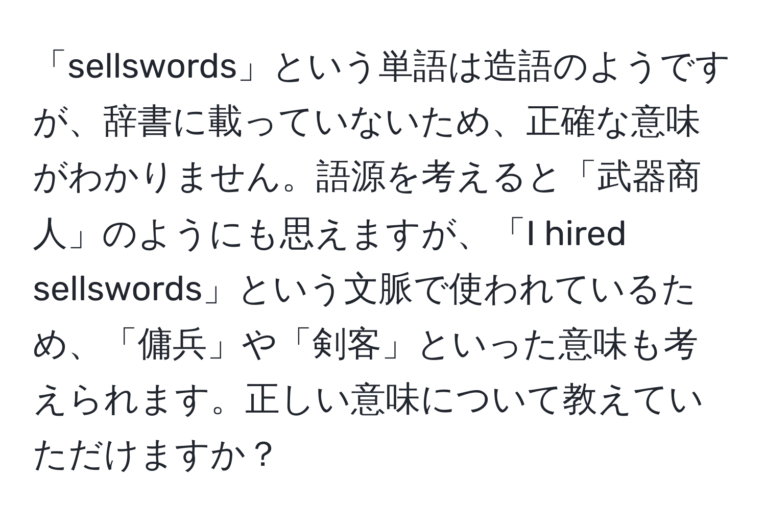 「sellswords」という単語は造語のようですが、辞書に載っていないため、正確な意味がわかりません。語源を考えると「武器商人」のようにも思えますが、「I hired sellswords」という文脈で使われているため、「傭兵」や「剣客」といった意味も考えられます。正しい意味について教えていただけますか？