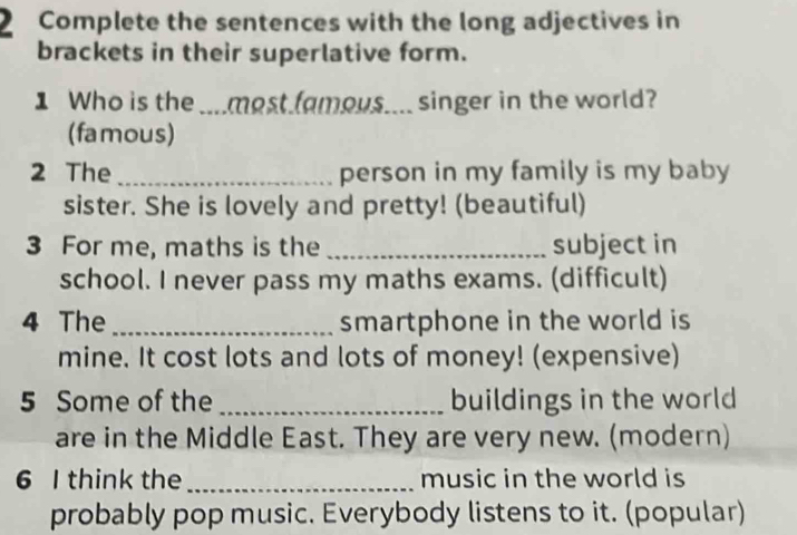 Complete the sentences with the long adjectives in 
brackets in their superlative form. 
1 Who is the ....most famous.... singer in the world? 
(famous) 
2 The _person in my family is my baby 
sister. She is lovely and pretty! (beautiful) 
3 For me, maths is the _subject in 
school. I never pass my maths exams. (difficult) 
4 The_ smartphone in the world is 
mine. It cost lots and lots of money! (expensive) 
5 Some of the _buildings in the world 
are in the Middle East. They are very new. (modern) 
6 I think the_ music in the world is 
probably pop music. Everybody listens to it. (popular)