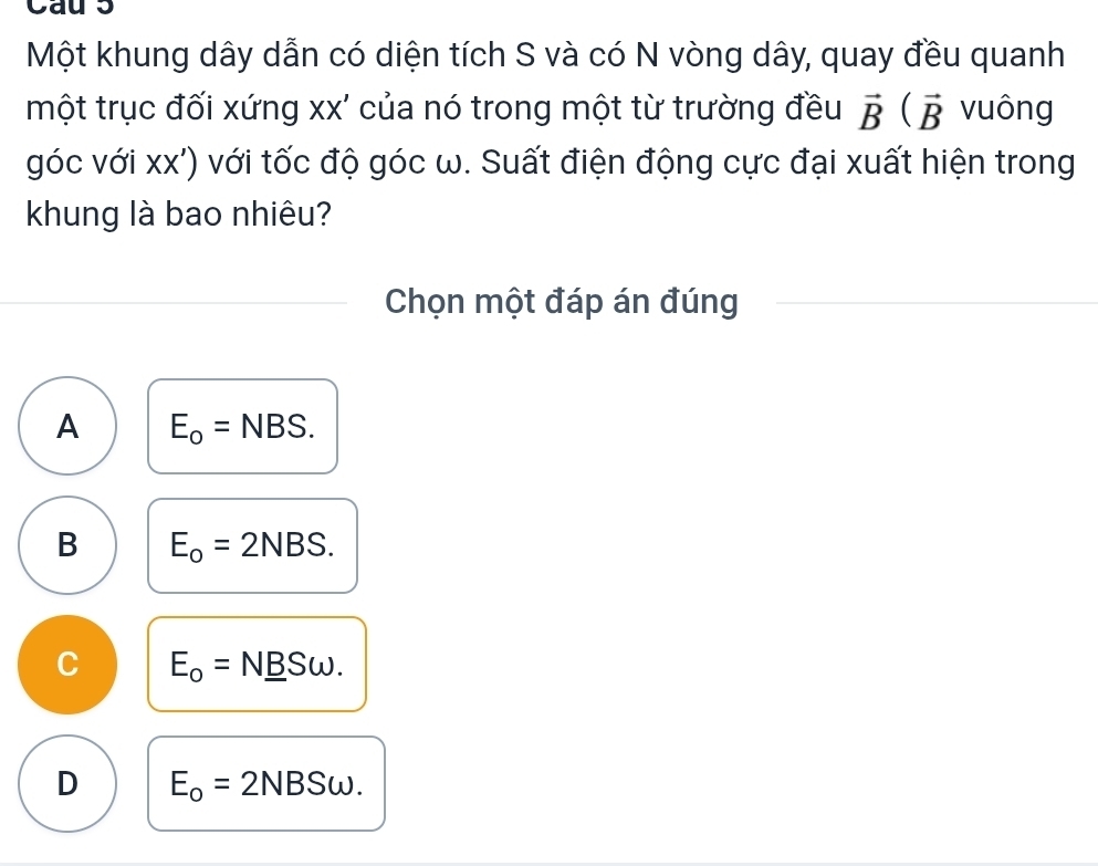 Cau 5
Một khung dây dẫn có diện tích S và có N vòng dây, quay đều quanh
một trục đối xứng xx' của nó trong một từ trường đều vector B(vector B vuông
góc với xx') với tốc độ góc ω. Suất điện động cực đại xuất hiện trong
khung là bao nhiêu?
Chọn một đáp án đúng
A E_o=NBS.
B E_o=2NBS.
C E_o=N_ BSomega.
D E_o=2 NBSω.