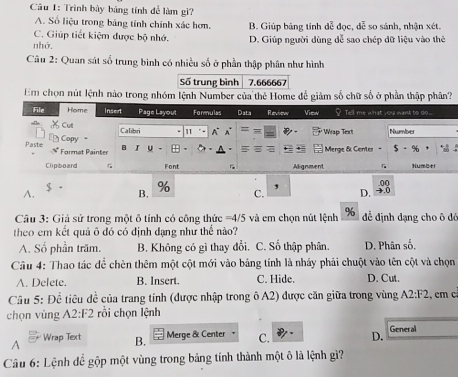 Trình bày bảng tính để làm gì?
A. Số liệu trong bảng tính chính xác hơm.
C. Giúp tiết kiệm được bộ nhớ. B. Giúp bảng tính dễ đọc, dễ so sánh, nhận xét.
nhớ. D. Giúp người dùng dễ sao chép dữ liệu vào thẻ
Câu 2: Quan sát số trung bình có nhiều số ở phần thập phân như hình
Số trung bình 7.666667
Em chọn nút lệnh nào trong nhóm lệnh Number của thẻ Home để giảm số chữ số ở phần thập phân?
$
,
A. B. % C. D. +.0 .00
Câu 3: Giả sử trong một ô tính có công thức = 4/5 và em chọn nút lệnh % để định đạng cho ô đó
theo em kết quả ô đó có định đạng như thể nào?
A. Số phần trăm. B. Không có gì thay đổi. C. Số thập phân. D. Phân số,
Câu 4: Thao tác để chên thêm một cột mới vào bảng tính là nháy phải chuột vào tên cột và chọn
A. Delete. B. Insert. C. Hide. D. Cut.
Câu 5: 1 Ohat c * iêu dề của trang tính (được nhập trong ô A2) được căn giữa trong vùng A2:F2 , cm c
chọn vùng A2:F2 rồi chọn lệnh
A Wrap Text B. Merge & Center C. D. General
Câu 6: Lệnh để gộp một vùng trong bảng tính thành một ô là lệnh gì?