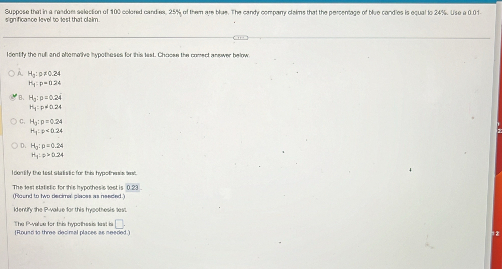 Suppose that in a random selection of 100 colored candies, 25% of them are blue. The candy company claims that the percentage of blue candies is equal to 24%. Use a 0.01
significance level to test that claim.
Identify the null and alternative hypotheses for this test. Choose the correct answer below.
A. H_0:p!= 0.24
H_1:p=0.24
B. H_0:p=0.24
H_1:p!= 0.24
C. H_0:p=0.24
H_1:p<0.24
D. H_0:p=0.24
H_1:p>0.24
Identify the test statistic for this hypothesis test
The test statistic for this hypothesis test is 0.23
(Round to two decimal places as needed.)
Identify the P -value for this hypothesis test
The P -value for this hypothesis test is □. 
(Round to three decimal places as needed.) 12