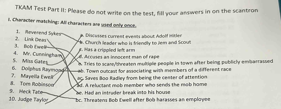 TKAM Test Part II: Please do not write on the test, fill your answers in on the scantron
I. Character matching: All characters are used only once.
1. Reverend Sykes Discusses current events about Adolf Hitler
2. Link Deas. Church leader who is friendly to Jem and Scout
3. Bob Ewell. Has a crippled left arm
4. Mr. Cunningham d. Accuses an innocent man of rape
5. Miss Gates
e. Tries to scare/threaten multiple people in town after being publicly embarrassed
6. Dolphus Raymond ab. Town outcast for associating with members of a different race
7. Mayella Ewelł ac. Saves Boo Radley from being the center of attention
8. Tom Robinson ad. A reluctant mob member who sends the mob home
9. Heck Tate ae. Had an intruder break into his house
10. Judge Taylor bc. Threatens Bob Ewell after Bob harasses an employee