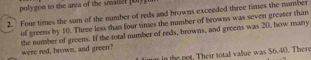 polygon to the area of the smaller polyg 
2. Four times the sum of the number of reds and browns exceeded three times the number 
of greens by 10. Three less than four times the number of browns was seven greater than 
the number of greens. If the total number of reds, browns, and greens was 20, how many 
were red, brown, and green? 
mer in the pot. Their total value was $6.40. There