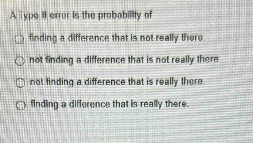 A Type II error is the probability of
finding a difference that is not really there.
not finding a difference that is not really there.
not finding a difference that is really there.
finding a difference that is really there.