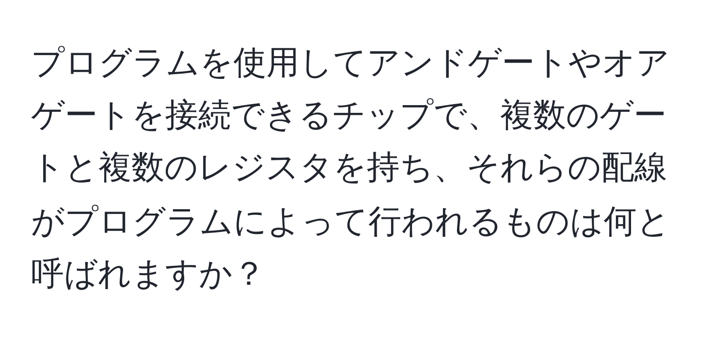 プログラムを使用してアンドゲートやオアゲートを接続できるチップで、複数のゲートと複数のレジスタを持ち、それらの配線がプログラムによって行われるものは何と呼ばれますか？