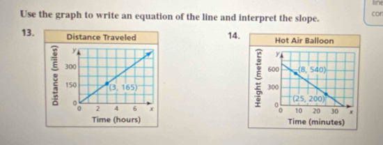 line
Use the graph to write an equation of the line and interpret the slope. cor
13. Distance Traveled 14. Hot Air Balloon
ξ y
600 (8,540)
300
(25,200)
10 20 30 x
Time (hours) Time (minutes)