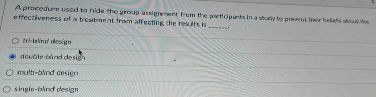 A procedure used to hide the group assignment from the participants in a study to prevent their beliefs about the
effectiveness of a treatment from affecting the results is _.
tri-blind design
double-blind design
multi-blind design
single-blind design