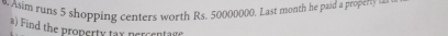 Asim runs 5 shopping centers worth Rs. 50000000. Last month he paid a property se 
a) Find the property tax percentage