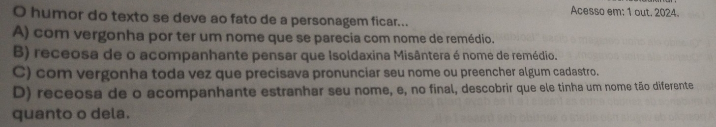 Acesso em: 1 out. 2024.
O humor do texto se deve ao fato de a personagem ficar...
A) com vergonha por ter um nome que se parecia com nome de remédio.
B) receosa de o acompanhante pensar que Isoldaxina Misântera é nome de remédio.
C) com vergonha toda vez que precisava pronunciar seu nome ou preencher algum cadastro.
D) receosa de o acompanhante estranhar seu nome, e, no final, descobrir que ele tinha um nome tão diferente
quanto o dela.