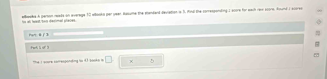 eBooks A person reads on average 52 eBooks per year. Assume the standard deviation is 3. Find the corresponding = score for each raw score. Round = scores ∞ 
to at least two decimal places. 
Part: 0 / 3 
Part 1 of 3 
The = score corresponding to 43 books is □ . × 5