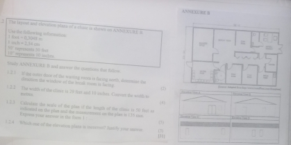 ANNKXUIE B
The Jayour and elevation plasa of a clinic is shows on AMNEXLRE B
Use the fillowing informasos 1f(-0t,3048
104h-2.54cm
58°
108° reprents I ioches tpresents 50 feet
toudy ANNEXURE I and saawer the quastions that follow.
1.2.1 If the oater door of the waiting mom is facing north, deteise the
drectios the window of the break mom is factng
(2)
1.2.3 The widh of the clinie is 29 feet and 10 asckes. Convert the width to
metres. (4)
1.2.3 Calesiste the seale of the plan of the logth of the clinic is 50 fest as          —
Exprea your asswer in the fons ! indizeed on the plan and the mosntement on the plas is 135 ms.
(3)
1.2.4 Which one of the etevation plass is inverent? Jastify your sns= 31|