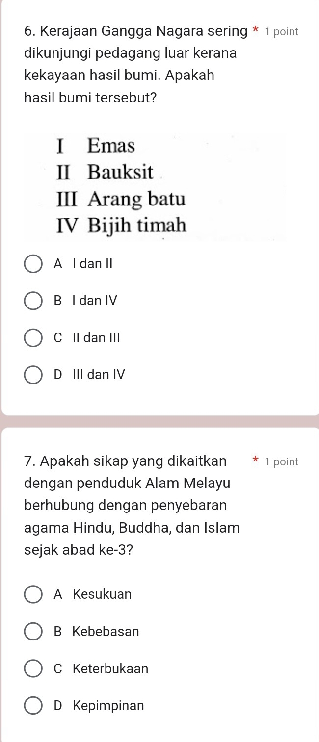 Kerajaan Gangga Nagara sering * 1 point
dikunjungi pedagang luar kerana
kekayaan hasil bumi. Apakah
hasil bumi tersebut?
I Emas
II Bauksit
III Arang batu
IV Bijih timah
A I dan II
B I dan IV
C II dan III
D III dan IV
7. Apakah sikap yang dikaitkan 1 point
dengan penduduk Alam Melayu
berhubung dengan penyebaran
agama Hindu, Buddha, dan Islam
sejak abad ke -3?
A Kesukuan
B Kebebasan
C Keterbukaan
D Kepimpinan