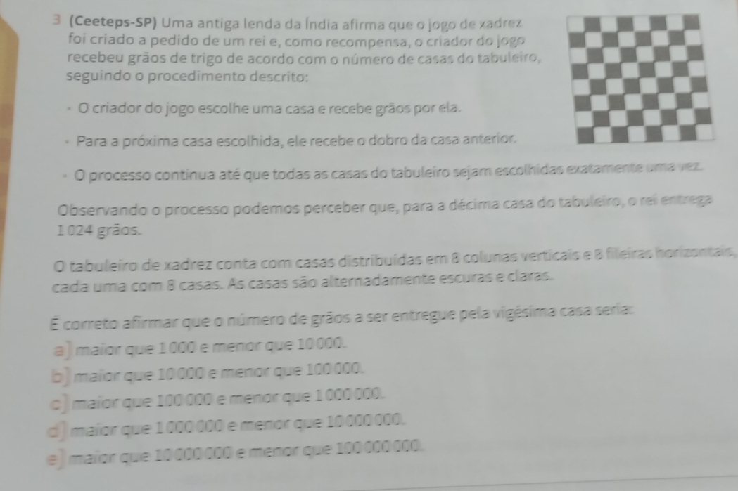 3 (Ceeteps-SP) Uma antiga lenda da Índia afirma que o jogo de xadrez
foi criado a pedido de um rei e, como recompensa, o criador do jogo
recebeu grãos de trigo de acordo com o número de casas do tabuleiro,
seguindo o procedimento descrito:
O criador do jogo escolhe uma casa e recebe grãos por ela.
Para a próxima casa escolhida, ele recebe o dobro da casa anterior.
O processo continua até que todas as casas do tabuleiro sejam escolhidas exatamente uma vez.
Observando o processo podemos perceber que, para a décima casa do tabuleiro, o rei entrega
1024 grãos.
O tabuleiro de xadrez conta com casas distribuídas em 8 colunas verticais e 8 fileiras horizontais,
cada uma com 8 casas. As casas são alternadamente escuras e claras.
É correto afirmar que o número de grãos a ser entregue pela vigésima casa seria:
a) maior que 1000 e menor que 10000.
b) maior que 10000 e menor que 100 000.
c) maior que 100 000 e menor que 1000000.
d) maior que 1000 000 e menor que 10 000 000.
e ] maior que 10000000 e menor que 100000000.