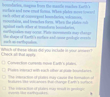 boundaries, magma from the mantle reaches Earth’s
surface and new crust forms. When plates move toward
each other at convergent boundaries, volcanoes,
mountains, and trenches form. When the plates rub
against each other at transform boundaries,
earthquakes may occur. Plate movements may change
the shape of Earth’s surface and cause geologic events
such as earthquakes.
Which of these ideas did you include in your answer?
Check all that apply.
Convection currents move Earth's plates.
Plates interact with each other at plate boundaries.
The interaction of plates may cause the formation of
features like volcanoes that change Earth’s surface.
The interaction of plates may result in geologic
events like earthquakes.