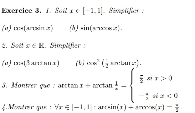 Soit x∈ [-1,1]. Simplifier : 
(a) cos (arcsin x) (b) sin (arccos x). 
2. Soit x∈ R. Simplifier : 
(a) cos (3arctan x) (b) cos^2( 1/2 arctan x). 
3. Montrer que : ar tan x+arctan  1/x =beginarrayl  π /2 six>0 - π /2 six<0endarray.
4.Montrer que : forall x∈ [-1,1]:arcsin (x)+arccos (x)= π /2 .