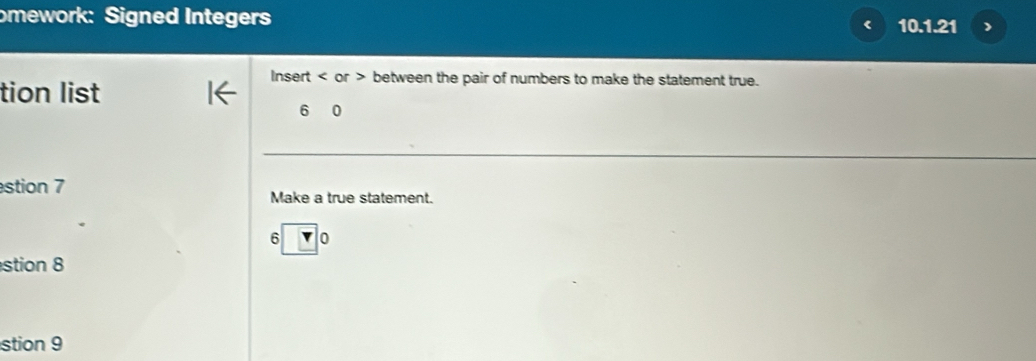 omework: Signed Integers 10.1.21 ) 
tion list 
Insert or > between the pair of numbers to make the statement true. 
6 
stion 7 Make a true statement.
6 |( 
stion 8 
stion 9