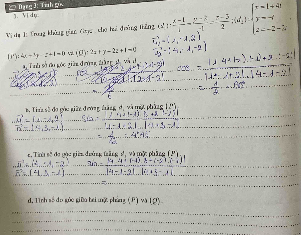 Dạng 3: Tính góc 
1. Ví dụ: 
Ví dụ 1: Trong không gian Oxyz , cho hai đường thắng (d_1): (x-1)/1 = (y-2)/-1 = (z-3)/2 ;(d_2):beginarrayl x=1+4t y=-t z=-2-2tendarray.
(P): 4x+3y-z+1=0 và (Q): 2x+y-2z+1=0
a. Tính số đo góc giữa đường thắng đ, và đị 

_ 
_ 
b, Tính số đo góc giữa đường thẳng đ, và mặt phẳng (P). 
_ 
_ 
_ 
_ 
c, Tính số đo góc giữa đường thăng d_2 và mặt phẳng (P) 
_ 
_ 
_ 
_ 
_ 
_ 
_ 
_ 
d, Tính số đo góc giữa hai mặt phẳng (P) và (Q). 
_ 
_ 
_