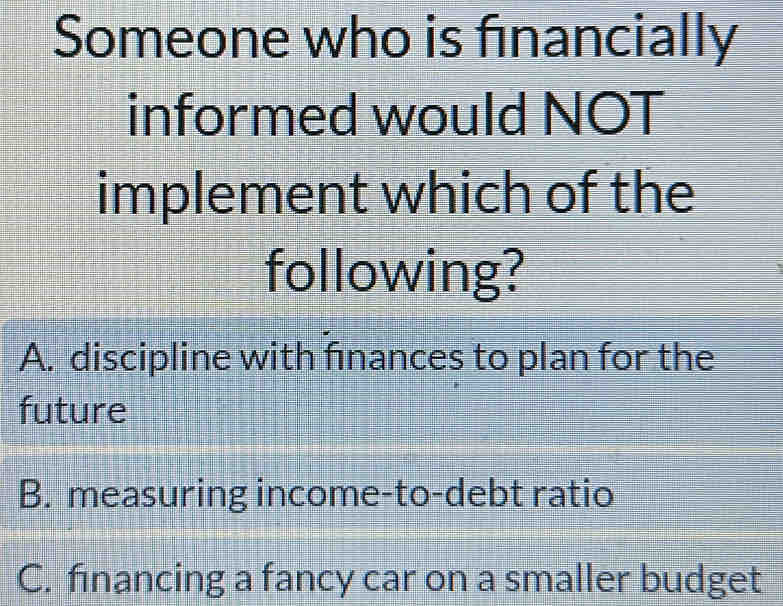 Someone who is financially
informed would NOT
implement which of the
following?
A. discipline with finances to plan for the
future
B. measuring income-to-debt ratio
C. financing a fancy car on a smaller budget