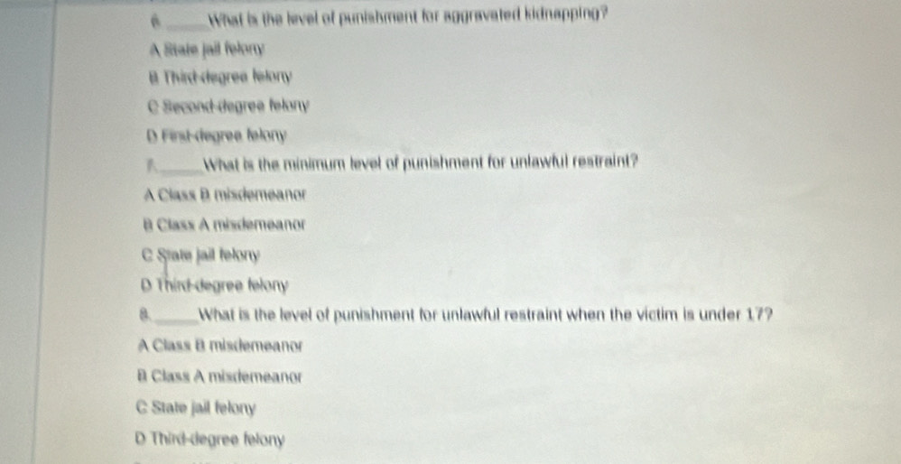 a _What is the level of punishment for aggravated kidnapping?
A State jail felory
B Third degrea felory
C Second-degree felony
D First-degree felony
_What is the minimum level of punishment for unlawful restraint?
A Class B misdemeanor
Class A misdemeanor
C State jail felony
D Third-degree felony
8._ What is the level of punishment for unlawful restraint when the victim is under 17?
A Class B misdemeanor
B Class A misdemeanor
C State jail felony
D Third-degree felony