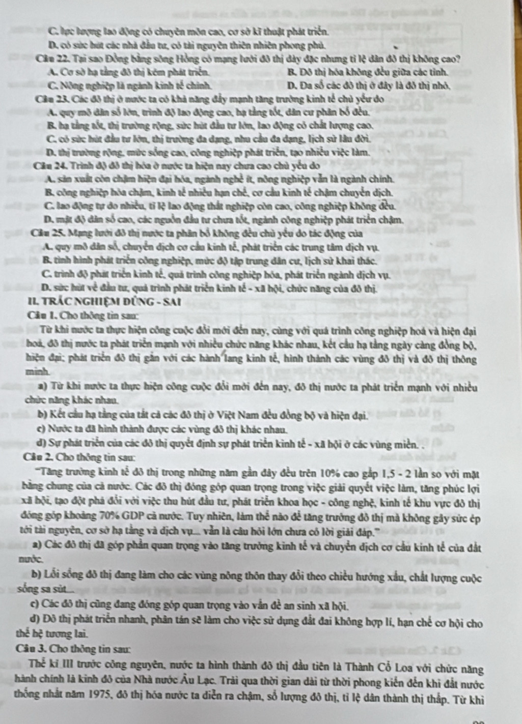 C. lực lượng lao động có chuyên môn cao, cơ sở kĩ thuật phát triển.
D, có sức hút các nhà đầu tư, có tài nguyên thiên nhiên phong phủ.
Câu 22. Tại sao Đồng bằng sông Hồng có mạng lưới đô thị dày đặc nhưng tỉ lệ dân đô thị không cao?
A. Cơ sở hạ tằng đô thị kêm phát triển. B. Đô thị hóa không đều giữa các tỉnh.
C. Nông nghiệp là ngành kinh tế chính. D. Đa số các đô thị ở đây là đô thị nhỏ,
Cầu 23. Các đô thị ở nước ta có khả năng đẩy mạnh tăng trưởng kinh tế chủ yếu do
A. quy mô dân số lờn, trình độ lao động cao, hạ tảng tốt, dân cư phân bố đều.
B. hạ tầng tốt, thị trường rộng, sức hút đầu tư lớn, lao động có chất lượng cao.
C. có sức hút đầu tư lớn, thị trường đa dạng, nhu cầu đa dạng, lịch sử lâu đời.
D. thị trường rộng, mữc sống cao, công nghiệp phát triển, tạo nhiều việc làm.
Câu 24. Trình độ đô thị hóa ở nước ta hiện nay chưa cao chủ yếu do
A. sản xuất còn chặm hiện đại hóa, ngành nghệ ít, nông nghiệp vẫn là ngành chính.
B. công nghiệp hòa chặm, kinh tế nhiều hạn chế, cơ cầu kinh tế chạm chuyển dịch.
C. lao động tự do nhiều, ti lệ lao động thất nghiệp còn cao, công nghiệp không đều.
D. mật độ dân số cao, các nguồn đầu tư chưa tốt, ngành công nghiệp phát triển chậm.
Câu 25. Mạng lưới đô thị nước ta phân bổ không đều chủ yếu do tác động của
A. quy mô dân số, chuyển địch cơ cầu kinh tế, phát triển các trung tâm dịch vụ.
B. tình hình phát triển công nghiệp, mức độ tập trung dân cư, lịch sử khai thác.
C. trình độ phát triển kinh tế, quả trình công nghiệp hóa, phát triển ngành dịch vụ.
D. sức hút về đầu tư, quả trình phát triển kinh tế - xã hội, chức năng của đô thị.
II. TRÁC NGHIệM ĐỨNG - SAI
Câu 1. Cho thông tin sau:
Từ khi nước ta thực hiện công cuộc đổi mới đến nay, cùng với quá trình công nghiệp hoá và hiện đại
hoá, đô thị nước ta phát triển mạnh với nhiều chức năng khác nhau, kết cầu hạ tằng ngày càng đồng bộ,
hiện đại; phát triển đô thị gắn với các hành lang kinh tế, hình thành các vùng đô thị và đô thị thông
minh.
a) Từ khi nước ta thực hiện công cuộc đổi mởi đến nay, đô thị nước ta phát triển mạnh với nhiều
chức năng khác nhau.
b) Kết cầu hạ tằng của tắt cả các đô thị ờ Việt Nam đều đồng bộ và hiện đại.
c) Nước ta đã hình thành được các vùng đô thị khác nhau.
d) Sự phát triển của các đô thị quyết định sự phát triển kinh tế - xã hội ở các vùng miền. .
Câu 2, Cho thông tin sau:
'Tăng trường kinh tế đô thị trong những năm gần đây đều trên 10% cao gắp 1,5 - 2 lần so với mặt
bằng chung của cả nước. Các đô thị đóng góp quan trọng trong việc giải quyết việc làm, tăng phúc lợi
xã hội, tạo đột phá đổi với việc thu hút đầu tư, phát triển khoa học - công nghệ, kinh tế khu vực đô thị
đóng góp khoảng 70% GDP cả nước. Tuy nhiên, làm thể nào để tăng trưởng đô thị mà không gây sức ép
tới tài nguyên, cơ sở hạ tằng và dịch vụ... vẫn là câu hỏi lớn chưa có lời giải đáp.''
a) Các đô thị đã góp phần quan trọng vào tăng trưởng kinh tế và chuyển địch cơ cầu kinh tế của đất
nước.
b) Lối sống đô thị đang làm cho các vùng nông thôn thay đổi theo chiều hướng xấu, chất lượng cuộc
sống sa sût....
c) Các đô thị cũng đang đóng góp quan trọng vào vẫn đề an sinh xã hội.
d) Đô thị phát triển nhanh, phân tán sẽ làm cho việc sử dụng đất đai không hợp lí, hạn chế cơ hội cho
thế hệ tương lai.
Câu 3. Cho thông tin sau:
Thể kỉ III trước công nguyên, nước ta hình thành đô thị đầu tiên là Thành Cổ Loa với chức năng
hành chính là kinh đô của Nhà nước Âu Lạc. Trải qua thời gian dài từ thời phong kiến đến khi đất nước
thống nhất năm 1975, đô thị hóa nước ta diễn ra chậm, số lượng đô thị, tỉ lệ dân thành thị thấp. Từ khi