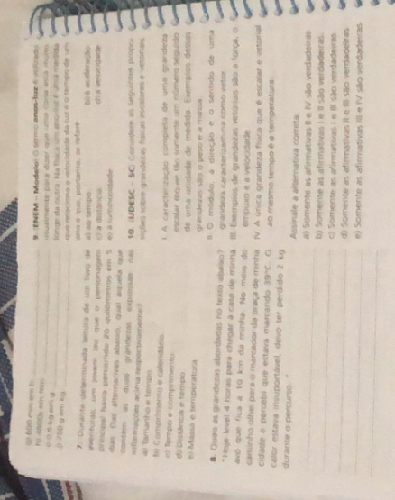 ( 600 min er t
9 ENEM - Modeto (  srmo anos-luz é  v    
h) 4800s em fair
_
_
_ usualmente para dizer que uña cona está muito
0 0. 5 kg em d
longe da outra Na físcs um anc-lisr é uma medida
_
( 750 g em kg
Que relacióna a velocidada da fur é o tampo de um
. Durante determinada lestura de um livrs de amo é que, portanto, se refer
averituras; um jover lau que o personagém e) ab (empo b) a aceferação
pritícipal havia percorrdo 20 quilômetros em 5 r) a distância dí à vetocidade
días Das atternativas abaixó, qual aquela que e) à lumnoisidade
contém as duas grandezas expressas nas
n foações a cima respectiv ament 10. (UDESC - SC) Coraidere as seguintes propo)
sições sobre grandezas físicas escalares e vetsinais
4) Tamanho e tempo
b) Comprimento e calendário 1 A caracterização completa de uma grandeza
c Tempo e comprimento
d) Distânca e tempo escalar requer tão somente um número seguido
el Massá e temperatura de uma unidade de medida. Exemplos dessas
grandezas são o peso e a massa
B. Quais as grandezas abordadas no texto abaixo? Il O módulo, a direção e o sentido de uma
*Hoje level 4 horas para chegar à casa de minha grandeza caracterizam-na como vetor
avó que fica a 10 km da minfia. No meio do III. Exempios de grandezas vetoriais são a força, o
empuxo e a velocidade
caminho olhei para o marcador da praça de minha IV. A única grandeza física que é escalar e vetorial
cidade e percebi que estava marcando 39°C. ○
calor estava insuportável, devo ter perdido 2 kg ao mesmo tempo é a temperatura
durante o percurso. " Assinale a alternativa correta
_a) Somente as afirmativas II e IV são verdadeiras
_
b) Somente as afirmativas I e II são verdadeiras.
_
O Somente as afirmativas I e II são verdadeiras
_
d) Somente as afirmativas iI e III são verdadeiras
e) Somente as afirmativas III e IV são verdadeiras.
_
