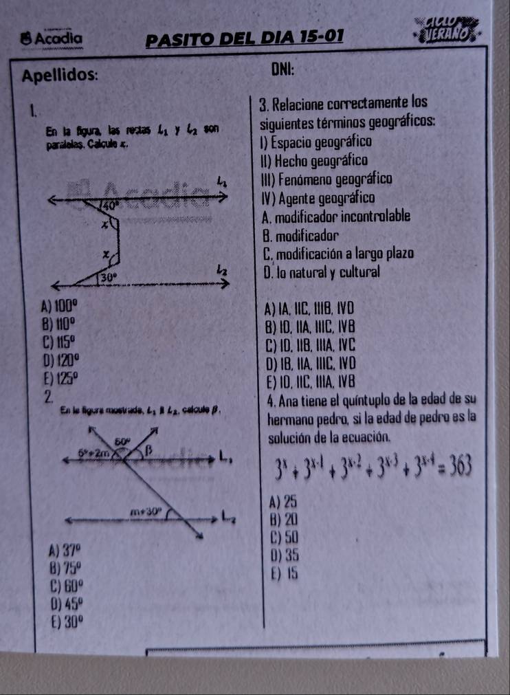 Acadia PASITO DEL DIA 15-01 VERANO
Apellidos:
DNI:
1. 3. Relacione correctamente los
En la figura, las rectas L_1 y l_2 son siguientes términos geográficos:
paralelas. Calcule x. () Espacio geográfico
II) Hecho geográfico
III) Fenómeno geográfico
IV) Agente geográfico
A. modificador incontrolable
B. modificador
C. modificación a largo plazo
D. lo natural y cultural
A) 100^(o° A)IA, IIC, IIIB, ⅣD
B) 110^circ) B) ID, IA. IIIC. ⅣB
C) 115° C) ID. IIB. IIIA. IC
0) 120° D) IB, IIA. IIIC. ⅣD
E) 125° E) ID. IIC. IIIA. ⅣB
2
4. Ana tiene el quíntuplo de la edad de su
En le ligura mostrade, L_1parallel L_2 cslcule β . hermano pedro, si la edad de pedro es la
solución de la ecuación.
3^x+3^(x-1)+3^(x-2)+3^(x-3)+3^(x-4)=363
A) 25
B) 20
C) 50
A) 37°
0)35
B) 75° E)15
C) 60°
0) 45°
E) 30°