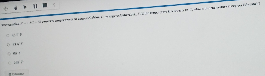 12°C , what is the temperature in degrees Fahrenheit?
The equation F=1.8C+32 converts temperatures in degrees Celsius, C. to degrees Fahrenheit, F. If the temperature in a town is
45.8°F
53.6°F
96°F
248°F
Calculator