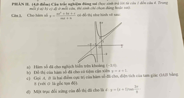 PHÀN II. (4,0 điểm) Câu trắc nghiệm đúng sai (học sinh trả lời từ câu 1 đến câu 4. Trong 
mỗi ý a) b) c) d) ở mỗi câu, thí sinh chỉ chọn đứng hoặc sai). 
Câu 1, Cho hàm số y= (ax^2+bx+c)/mx+n  có đồ thị như hình vẽ sau: 
a) Hàm số đã cho nghịch biến trên khoảng (-2;0). 
b) Đồ thị của hàm số đã cho có tiệm cận xiên y=x+1. 
c) Gọi A, B là hai điểm cực trị của hàm số đã cho, diện tích của tam giác OAB bằng 
8 (với 0 là gốc tọa độ). 
d) Một trục đối xứng của đồ thị đã cho là đ : y=(x+1)tan  3π /8 ·