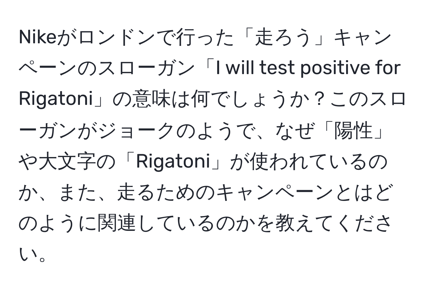 Nikeがロンドンで行った「走ろう」キャンペーンのスローガン「I will test positive for Rigatoni」の意味は何でしょうか？このスローガンがジョークのようで、なぜ「陽性」や大文字の「Rigatoni」が使われているのか、また、走るためのキャンペーンとはどのように関連しているのかを教えてください。