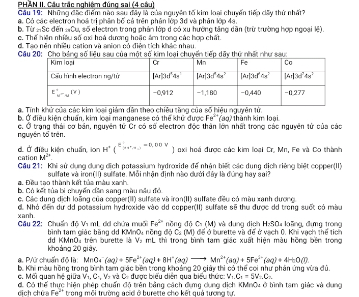 PHÀN II. Câu trắc nghiệm đúng sai (4 câu)
Câu 19: Những đặc điểm nào sau đây là của nguyên tố kim loại chuyển tiếp dãy thứ nhất?
a. Có các electron hoá trị phân bố cả trên phân lớp 3d và phân lớp 4s.
b. Từ 2Sc đến ₂Cu, số electron trong phân lớp d có xu hướng tăng dần (trừ trường hợp ngoại lệ).
c. Thể hiện nhiều số oxi hoá dương hoặc âm trong các hợp chất.
d. Tạo nên nhiều cation và anion có điện tích khác nhau.
Câu 20: Cho bảng số liệu sau của một số kim loại chuyển tiếp dãy thứ nhất như sau:
a. Tính khử của các kim loại giảm dần theo chiều tăng của số hiệu nguyên tử.
b. Ở điều kiện chuẩn, kim loại manganese có thể khử được Fe²'(aq) thành kim loại.
c. Ở trạng thái cơ bản, nguyên tử Cr có số electron độc thân lớn nhất trong các nguyên tử của các
nguyên tố trên.
d. Ở điều kiện chuẩn, ion H^+(^E_(2H^+/H_2)^a=0,00V) oxi hoá được các kim loại Cr, Mn, Fe và Co thành
cation M^(2+).
Câu 21: Khi sử dụng dung dịch potassium hydroxide để nhận biết các dung dịch riêng biệt copper(II)
sulfate và iron(II) sulfate. Mỗi nhận định nào dưới đây là đúng hay sai?
a. Đều tao thành kết tủa màu xanh.
b. Có kết tủa bị chuyển dần sang màu nâu đỏ.
c. Các dung dịch loằng của copper(II) sulfate và iron(II) sulfate đều có màu xanh dương.
d. Nhỏ đến dư dd potassium hydroxide vào dd copper(II) sulfate sẽ thu được dd trong suốt có màu
xanh.
Câu 22: Chuẩn độ V_1mL. dd chứa muối Fe^(2+) nồng độ C_1(M) và dung dịch H_2SO_4 loãng, đựng trong
bình tam giác bằng dd KMn O_4 nồng độ C_2 (M) để ở burette và để ở vạch 0. Khi vạch thể tích
dd KMnO₄ trên burette là V_2 mL thì trong bình tam giác xuất hiện màu hồng bền trong
khoảng 20 giây.
a. P/ứ chuẩn độ là: MnO_4^(-(aq)+5Fe^2+)(aq)+8H^+(aq)to Mn^(2+)(aq)+5Fe^(3+)(aq)+4H_2O(l).
b. Khi màu hồng trong bình tam giác bền trong khoảng 20 giây thì có thể coi như phản ứng vừa đủ.
c. Mối quan hệ giữa V_1,C_1,V_2 và C_2 được biểu diễn qua biểu thức: V_1.C_1=5V_2.C_2.
d. Có thể thực hiện phép chuẩn độ trên bằng cách đựng dung dịch KMnO₄ ở bình tam giác và dung
dịch chứa Fe^(2+) trong môi trường acid ở burette cho kết quả tương tự.