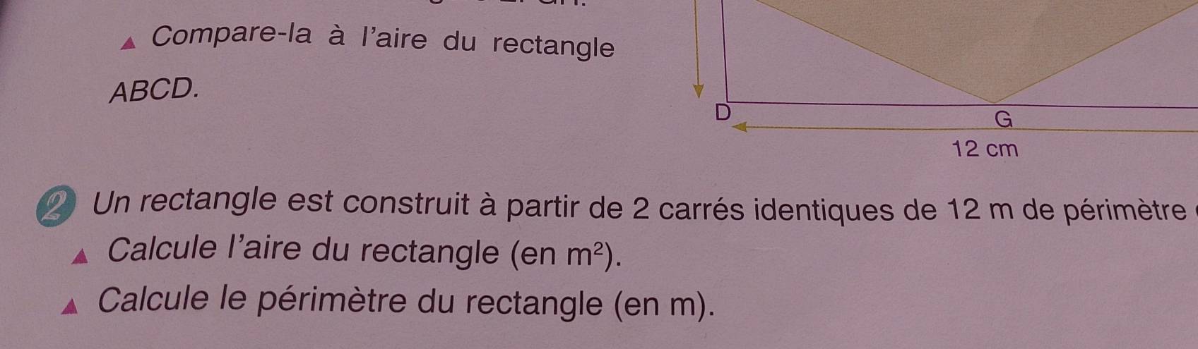 Compare-la à l'aire du rectangle
ABCD. 
Un rectangle est construit à partir de 2 carrés identiques de 12 m de périmètre 
Calcule l'aire du rectangle (enm^2). 
Calcule le périmètre du rectangle (en m).