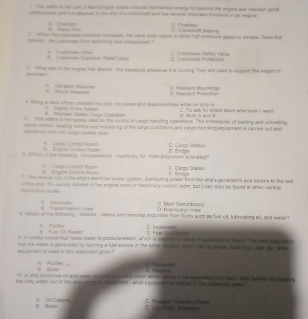 This reters to the cart of Main Ergore where it stores mechanical energy to balance the engine and maintain good
performance and it is attached to the end of a crankshaft and has several important functions in an engine
A Cramkgsin C. Flywhoal
B Pistan Rod D. Crankshaft Biaring
2. When the crankcase pressure increases, the valve plate opens to allow high-pressure gases to escape. Does this
prevent , the cankcase from becoming over-pressurized ?
A Cmanzase Valve C. Crankcase Safety Valve
B. Crankuase Expiosion Relief Valve D. Crankcase Protection
3 What part of the engme that absorb the vibrations whenever it is running They are used to support the weight of
generator
A Vibration Absomber C. Resilient Mountings
B. Shack Absarber D. Resilient Protection
4. Bleing a dack officer onboard the ship, my duties and responsibilities while on duty is
A Siafety of the Vessel C To ask for shore leave whenever I want
B Maintain Safety Cargo Oparation D Both A and B
5. This refers to the space used for the control of cargo handling operations. The procedures of loading and unloading,
slump control, heating control and monitoring of the cargo conditions and cargo-handling equipment is carried out and
monitlored from the cargo control room
A Cargo Control Room C Cargo Station
8 Engine Control Room D. Bridge
6 Which of the following compartments machinery for main propulsion is located?
A Cargo Control Room C Cargo Station
B. Engine Control Room D. Bridge
7 The central hub of the ship's electrical power systam, distributing power from the ship's generators and motors to the rest
of the ship. It's usually located in the engine room or machinery control room, but it can also be found in other central
disticution areas
A Generator C Main Switchboard
B Transmission Lines D. Distribution lines
8. Which of the following devices cleans and removes impurities from fluids such as fuel oil, lubricating oil, and water?
A. Punifier C. Incinerator
B. Fuel Cil Heater D. Fuel Ol Clrane
9. A closed vessel that heats water to produce steam, which is uson for a verefy of purposs on board. The heat required to
boil the water is generated by burning a fuel source in the boiler firmaus, which can be diesal, tossil fuel, coal, ets, what
equipment is used in this statement given?
A Punifier 。 C. invmeralts
B Boiler D. Suar
10 A ship produces oil and water m tar ona dally basis which neads to be separated hum each other befere plch atping
the dirty water out of the ship uoms an eoupment , what equipment is impled in the stacement given 
A Oil Cleane C. Seware Treahment Plam
B Boiller D. Ory WValer Sépanatior