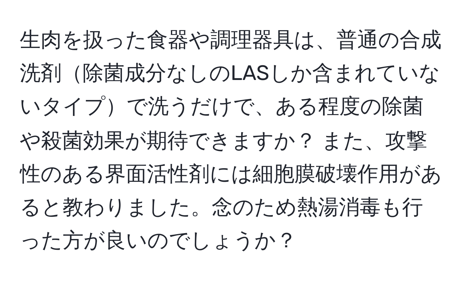 生肉を扱った食器や調理器具は、普通の合成洗剤除菌成分なしのLASしか含まれていないタイプで洗うだけで、ある程度の除菌や殺菌効果が期待できますか？ また、攻撃性のある界面活性剤には細胞膜破壊作用があると教わりました。念のため熱湯消毒も行った方が良いのでしょうか？